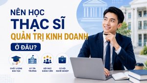 Nên học thạc sĩ quản trị kinh doanh ở đâu? 3 tiêu chí chọn trường chuẩn nhất